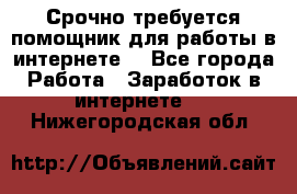 Срочно требуется помощник для работы в интернете. - Все города Работа » Заработок в интернете   . Нижегородская обл.